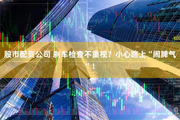 股市配资公司 刹车检查不重视？小心路上“闹脾气”！