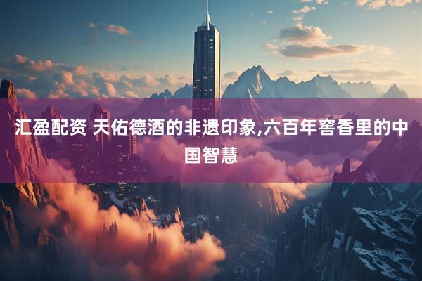 汇盈配资 天佑德酒的非遗印象,六百年窖香里的中国智慧