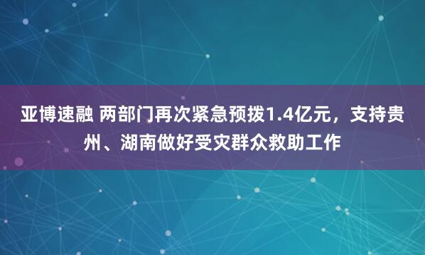亚博速融 两部门再次紧急预拨1.4亿元，支持贵州、湖南做好受灾群众救助工作