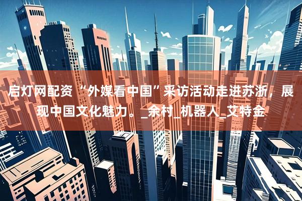 启灯网配资 “外媒看中国”采访活动走进苏浙，展现中国文化魅力。_余村_机器人_艾特金