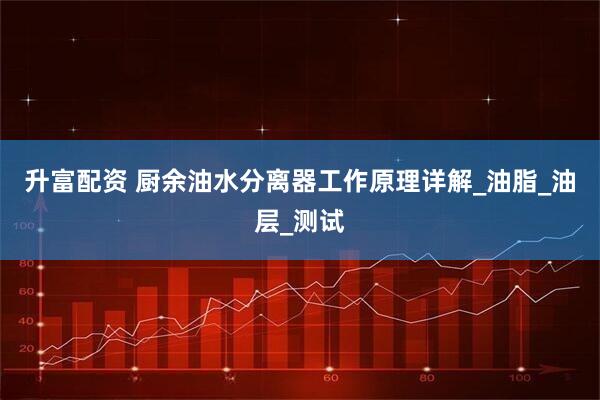 升富配资 厨余油水分离器工作原理详解_油脂_油层_测试