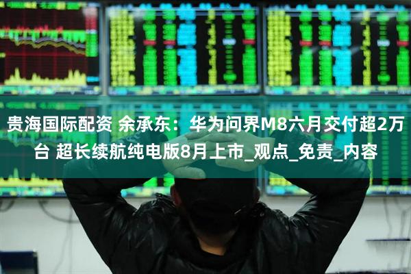贵海国际配资 余承东：华为问界M8六月交付超2万台 超长续航纯电版8月上市_观点_免责_内容