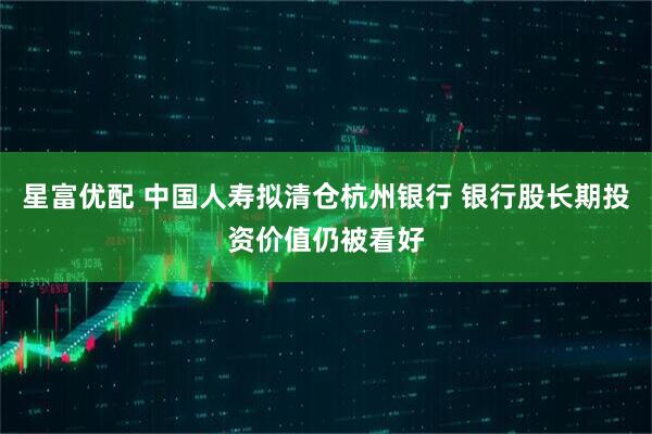 星富优配 中国人寿拟清仓杭州银行 银行股长期投资价值仍被看好