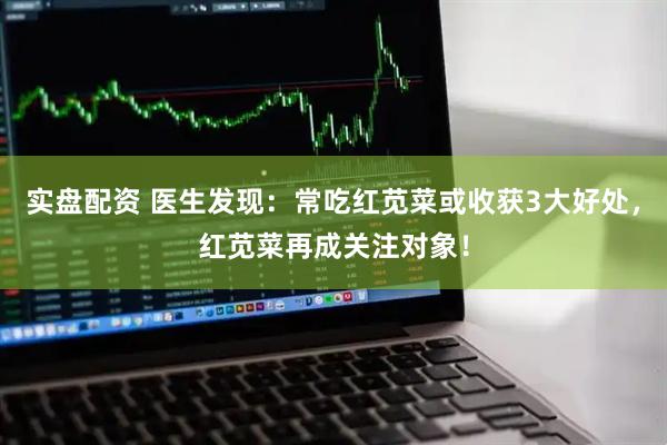 实盘配资 医生发现：常吃红苋菜或收获3大好处，红苋菜再成关注对象！