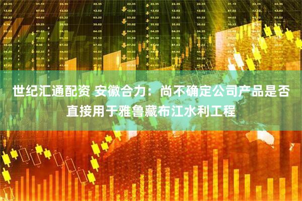 世纪汇通配资 安徽合力：尚不确定公司产品是否直接用于雅鲁藏布江水利工程