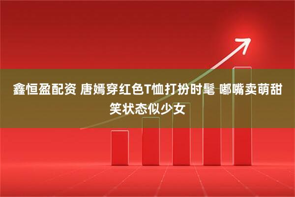 鑫恒盈配资 唐嫣穿红色T恤打扮时髦 嘟嘴卖萌甜笑状态似少女