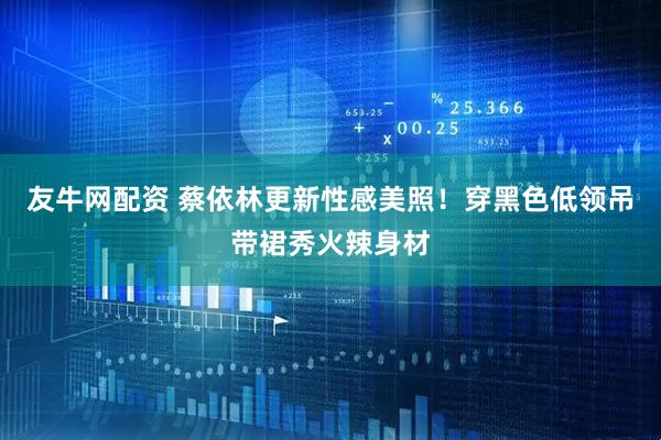 友牛网配资 蔡依林更新性感美照！穿黑色低领吊带裙秀火辣身材