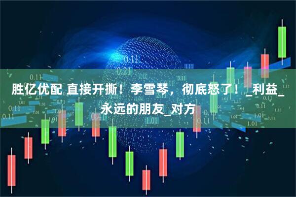胜亿优配 直接开撕！李雪琴，彻底怒了！_利益_永远的朋友_对方
