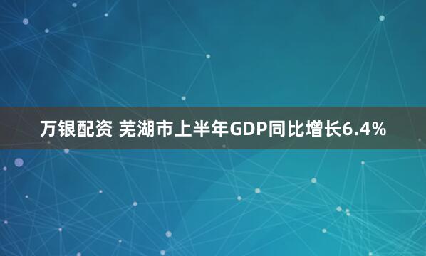 万银配资 芜湖市上半年GDP同比增长6.4%