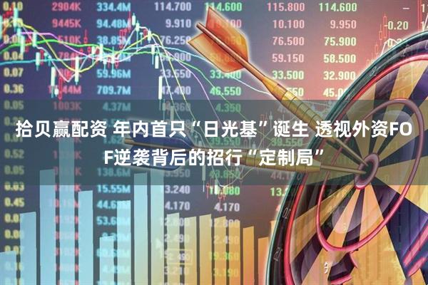 拾贝赢配资 年内首只“日光基”诞生 透视外资FOF逆袭背后的招行“定制局”