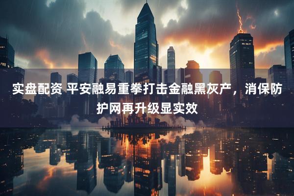 实盘配资 平安融易重拳打击金融黑灰产，消保防护网再升级显实效