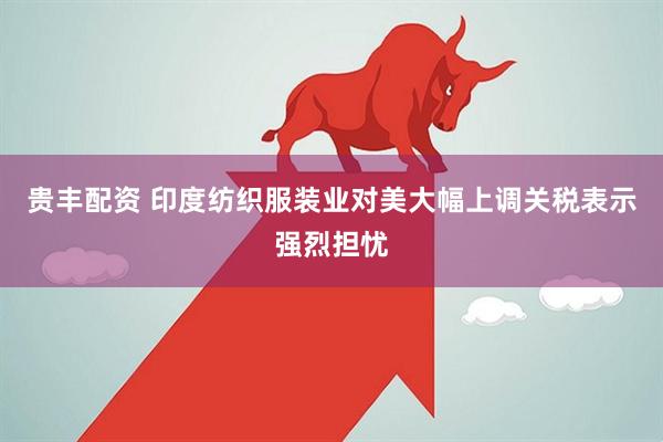贵丰配资 印度纺织服装业对美大幅上调关税表示强烈担忧