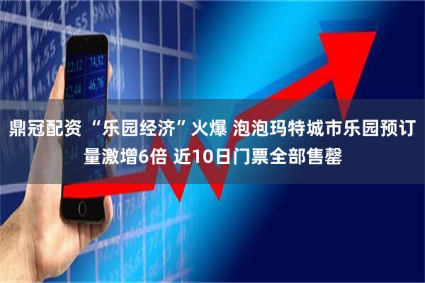 鼎冠配资 “乐园经济”火爆 泡泡玛特城市乐园预订量激增6倍 近10日门票全部售罄