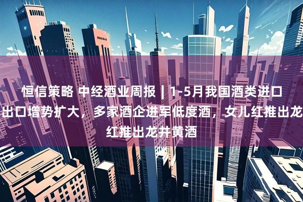 恒信策略 中经酒业周报∣1-5月我国酒类进口走弱、出口增势扩大,多家酒企进军低度酒,女儿红推出龙井黄酒