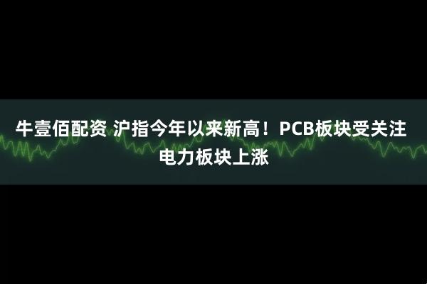 牛壹佰配资 沪指今年以来新高!PCB板块受关注 电力板块上涨