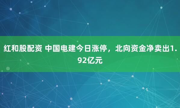 红和股配资 中国电建今日涨停,北向资金净卖出1.92亿元