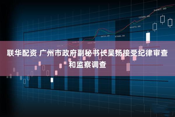 联华配资 广州市政府副秘书长吴扬接受纪律审查和监察调查