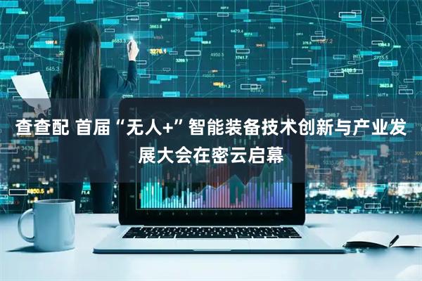 查查配 首届“无人+”智能装备技术创新与产业发展大会在密云启幕