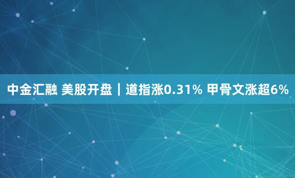 中金汇融 美股开盘｜道指涨0.31% 甲骨文涨超6%