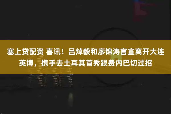 塞上贷配资 喜讯！吕焯毅和廖锦涛官宣离开大连英博，携手去土耳其首秀跟费内巴切过招