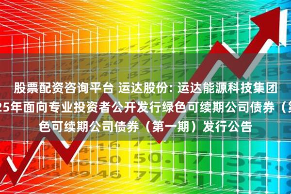 股票配资咨询平台 运达股份: 运达能源科技集团股份有限公司2025年面向专业投资者公开发行绿色可续期公司债券(第一期)发行公告