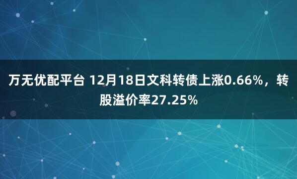 万无优配平台 12月18日文科转债上涨0.66%,转股溢价率27.25%