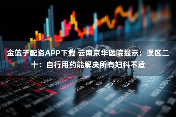 金篮子配资APP下载 云南京华医院提示:误区二十:自行用药能解决所有妇科不适