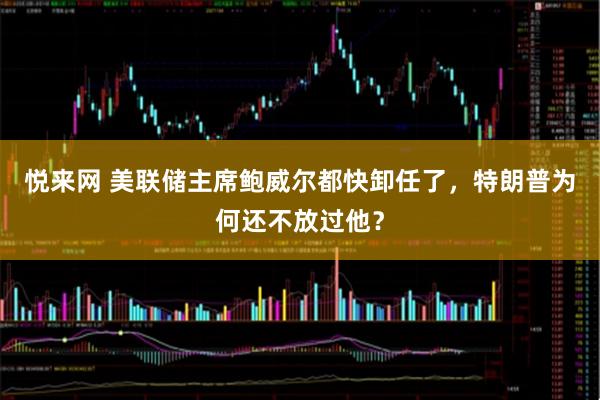 悦来网 美联储主席鲍威尔都快卸任了，特朗普为何还不放过他？