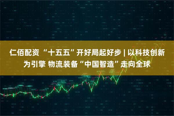 仁佰配资 “十五五”开好局起好步 | 以科技创新为引擎 物流装备“中国智造”走向全球
